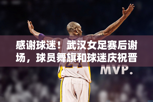 感谢球迷！武汉女足赛后谢场，球员舞旗和球迷庆祝晋级亚冠决赛